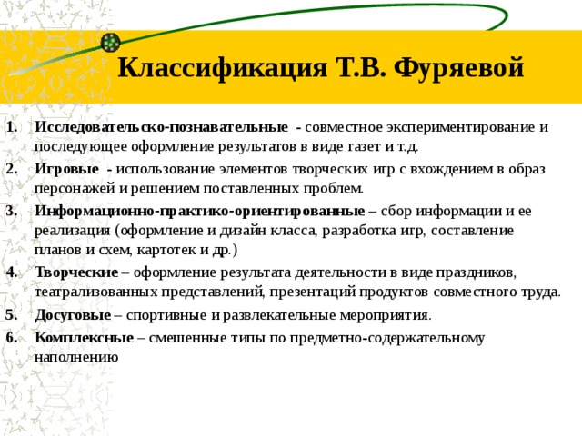 Классификация Т.В. Фуряевой Исследовательско-познавательные - совместное экспериментирование и последующее оформление результатов в виде газет и т.д. Игровые - использование элементов творческих игр с вхождением в образ персонажей и решением поставленных проблем. Информационно-практико-ориентированные – сбор информации и ее реализация (оформление и дизайн класса, разработка игр, составление планов и схем, картотек и др.) Творческие – оформление результата деятельности в виде праздников, театрализованных представлений, презентаций продуктов совместного труда. Досуговые – спортивные и развлекательные мероприятия. Комплексные – смешенные типы по предметно-содержательному наполнению