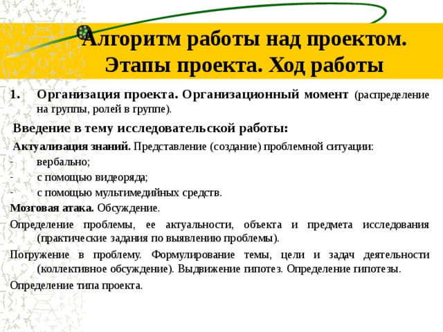 Алгоритм работы над проектом. Этапы проекта. Ход работы Организация проекта. Организационный момент (распределение на группы, ролей в группе). Введение в тему исследовательской работы: Актуализация знаний. Представление (создание) проблемной ситуации: вербально; с помощью видеоряда; с помощью мультимедийных средств. Мозговая атака. Обсуждение. Определение проблемы, ее актуальности, объекта и предмета исследования (практические задания по выявлению проблемы). Погружение в проблему. Формулирование темы, цели и задач деятельности (коллективное обсуждение). Выдвижение гипотез. Определение гипотезы. Определение типа проекта.