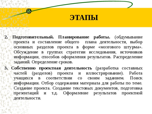 ЭТАПЫ 2. Подготовительный. Планирование работы. (обдумывание проекта и составление общего плана деятельности, выбор основных разделов проекта в форме «мозгового штурма». Обсуждение в группах стратегии исследования, источников информации, способов оформления результатов. Распределение заданий. Определение сроков. 3. Собственно проектная деятельность (разработка составных частей (разделов) проекта и иллюстрирование). Работа учащихся в соответствии со своим заданием. Поиск информации. Отбор содержания материала для работы по теме. Создание проекта. Создание текстовых документов, подготовка презентаций и т.д. Оформление результатов проектной деятельности.