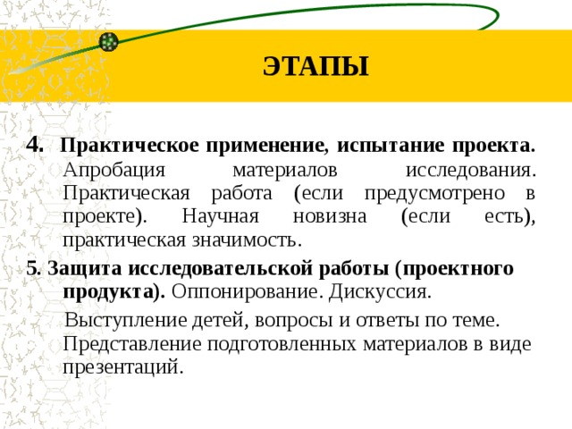 ЭТАПЫ 4 . Практическое применение, испытание проекта. Апробация материалов исследования. Практическая работа (если предусмотрено в проекте). Научная новизна (если есть), практическая значимость. 5. Защита исследовательской работы (проектного продукта). Оппонирование. Дискуссия. Выступление детей, вопросы и ответы по теме. Представление подготовленных материалов в виде презентаций.
