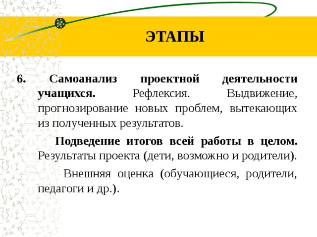 ЭТАПЫ 6. Самоанализ проектной деятельности учащихся. Рефлексия. Выдвижение, прогнозирование новых проблем, вытекающих из полученных результатов. Подведение итогов всей работы в целом. Результаты проекта (дети, возможно и родители). Внешняя оценка (обучающиеся, родители, педагоги и др.).