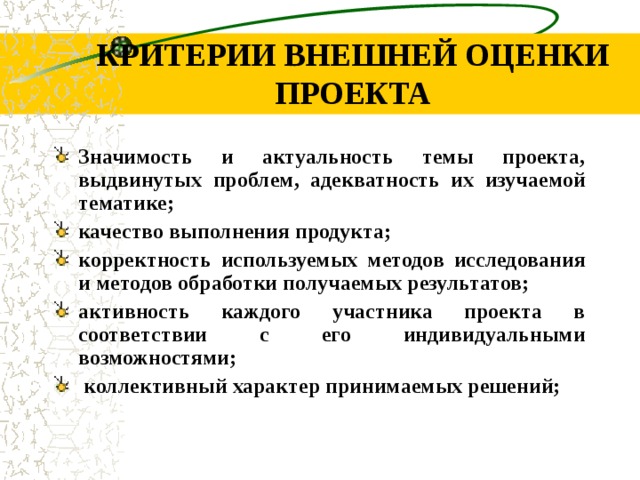 КРИТЕРИИ ВНЕШНЕЙ ОЦЕНКИ ПРОЕКТА З начимость и актуальность темы проекта, выдвинутых проблем, адекватность их изучаемой тематике; качество выполнения продукта; корректность используемых методов исследования и методов обработки получаемых результатов; активность каждого участника проекта в соответствии с его индивидуальными возможностями; коллективный характер принимаемых решений;