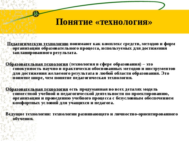 Понятие «технология» Педагогическую технологию понимают как комплекс средств, методов и форм организации образовательного процесса, используемых для достижения запланированного результата. Образовательная технология (технология в сфере образования) – это совокупность научно и практически обоснованных методов и инструментов для достижения желаемого результата в любой области образования. Это понятие шире, чем понятие педагогическая технология. Образовательная технология есть продуманная во всех деталях модель совместной учебной и педагогической деятельности по проектированию, организации и проведению учебного процесса с безусловным обеспечением комфортных условий для учащихся и педагога. Ведущие технологии: технологии развивающего и личностно-ориентированного обучения.
