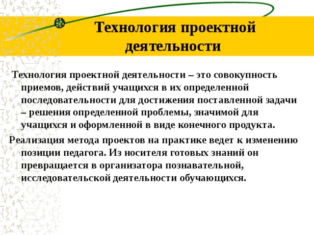 Технология проектной деятельности Технология проектной деятельности – это совокупность приемов, действий учащихся в их определенной последовательности для достижения поставленной задачи – решения определенной проблемы, значимой для учащихся и оформленной в виде конечного продукта. Реализация метода проектов на практике ведет к изменению позиции педагога. Из носителя готовых знаний он превращается в организатора познавательной, исследовательской деятельности обучающихся.
