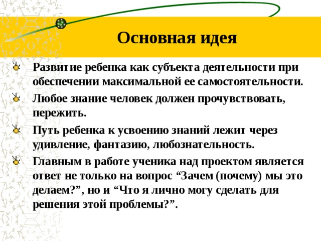 Основная идея Развитие ребенка как субъекта деятельности при обеспечении максимальной ее самостоятельности. Любое знание человек должен прочувствовать, пережить. Путь ребенка к усвоению знаний лежит через удивление, фантазию, любознательность. Главным в работе ученика над проектом является ответ не только на вопрос “Зачем (почему) мы это делаем?”, но и “Что я лично могу сделать для решения этой проблемы?”.