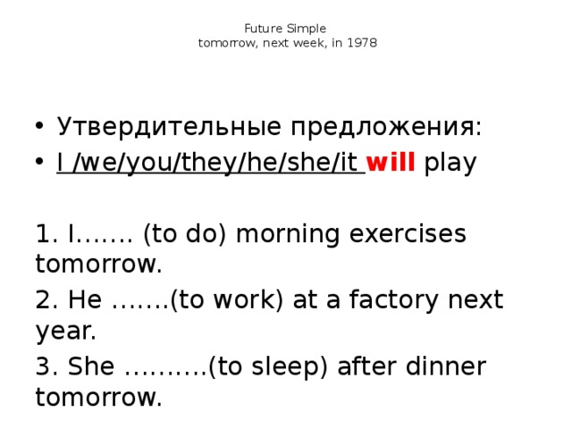 Future Simple  tomorrow, next week, in 1978 Утвердительные предложения: I /we/you/they/he/she/it will  play 1. I……. (to do) morning exercises tomorrow. 2. He …….(to work) at a factory next year.  3. She ……….(to sleep) after dinner tomorrow.