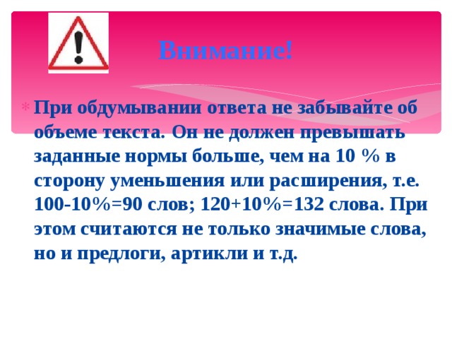 Внимание! При обдумывании ответа не забывайте об объеме текста. Он не должен превышать заданные нормы больше, чем на 10 % в сторону уменьшения или расширения, т.е. 100-10%=90 слов; 120+10%=132 слова. При этом считаются не только значимые слова, но и предлоги, артикли и т.д. 