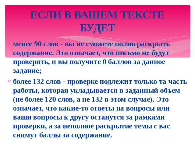 ЕСЛИ В ВАШЕМ ТЕКСТЕ БУДЕТ менее 90 слов - вы не сможете полно раскрыть содержание. Это означает, что письмо не будут проверять, и вы получите 0 баллов за данное задание; более 132 слов - проверке подлежит только та часть работы, которая укладывается в заданный объем (не более 120 слов, а не 132 в этом случае). Это означает, что какие-то ответы на вопросы или ваши вопросы к другу останутся за рамками проверки, а за неполное раскрытие темы с вас снимут баллы за содержание. 