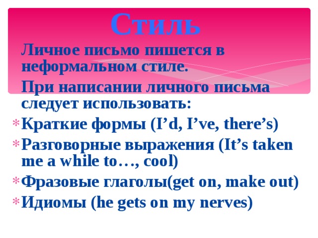 Стиль   Личное письмо пишется в неформальном стиле.  При написании личного письма следует использовать: Краткие формы (I’d, I’ve, there’s) Разговорные выражения (It’s taken me a while to…, cool) Фразовые глаголы(get on, make out) Идиомы (he gets on my nerves) 