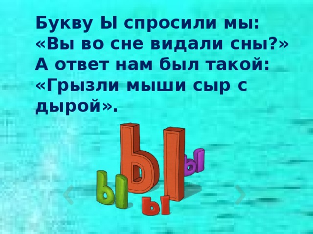 Букву Ы спросили мы: «Вы во сне видали сны?» А ответ нам был такой: «Грызли мыши сыр с дырой». 
