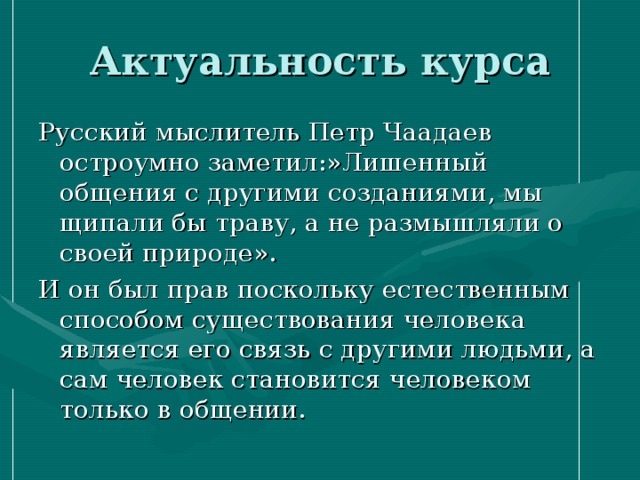 Актуальность курса Русский мыслитель Петр Чаадаев остроумно заметил:»Лишенный общения с другими созданиями, мы щипали бы траву, а не размышляли о своей природе». И он был прав поскольку естественным способом существования человека является его связь с другими людьми, а сам человек становится человеком только в общении. 