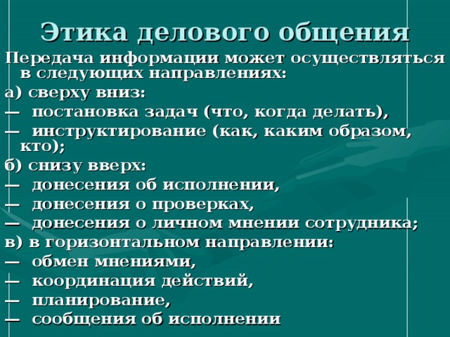 Этика делового общения Передача информации может осуществляться в следующих направлениях: а) сверху вниз: — постановка задач (что, когда делать), — инструктирование (как, каким образом, кто); б) снизу вверх: — донесения об исполнении, — донесения о проверках, — донесения о личном мнении сотрудника; в) в горизонтальном направлении: — обмен мнениями, — координация действий, — планирование, — сообщения об исполнении 