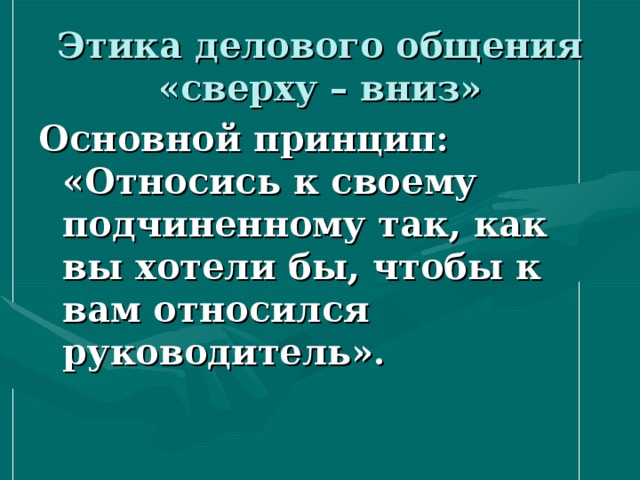 Этика делового общения «сверху – вниз» Основной принцип: «Относись к своему подчиненному так, как вы хотели бы, чтобы к вам относился руководитель».  