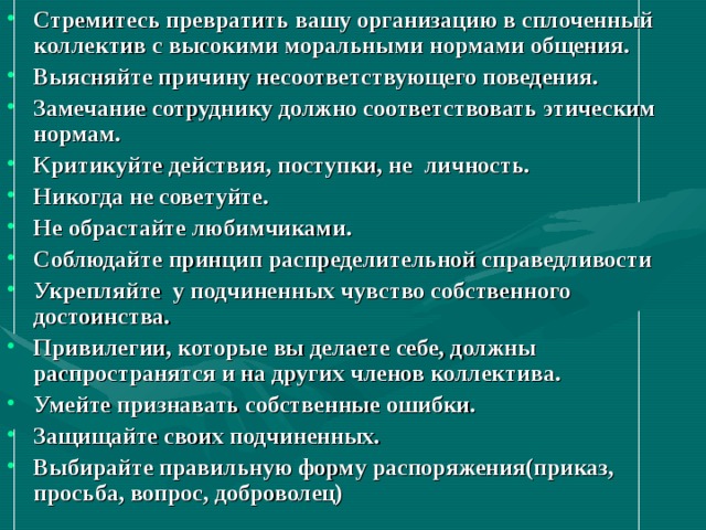 Стремитесь превратить вашу организацию в сплоченный коллектив с высокими моральными нормами общения. Выясняйте причину несоответствующего поведения. Замечание сотруднику должно соответствовать этическим нормам. Критикуйте действия, поступки, не личность. Никогда не советуйте. Не обрастайте любимчиками. Соблюдайте принцип распределительной справедливости Укрепляйте у подчиненных чувство собственного достоинства. Привилегии, которые вы делаете себе, должны распространятся и на других членов коллектива. Умейте признавать собственные ошибки. Защищайте своих подчиненных. Выбирайте правильную форму распоряжения(приказ, просьба, вопрос, доброволец) 