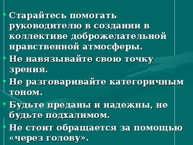 Старайтесь помогать руководителю в создании в коллективе доброжелательной нравственной атмосферы. Не навязывайте свою точку зрения. Не разговаривайте категоричным тоном. Будьте преданы и надежны, не будьте подхалимом. Не стоит обращается за помощью «через голову».   