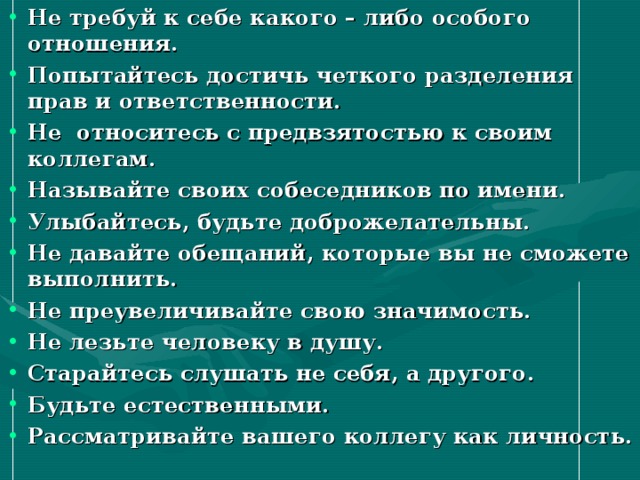 Не требуй к себе какого – либо особого отношения. Попытайтесь достичь четкого разделения прав и ответственности. Не относитесь с предвзятостью к своим коллегам. Называйте своих собеседников по имени. Улыбайтесь, будьте доброжелательны. Не давайте обещаний, которые вы не сможете выполнить. Не преувеличивайте свою значимость. Не лезьте человеку в душу. Старайтесь слушать не себя, а другого. Будьте естественными. Рассматривайте вашего коллегу как личность.    