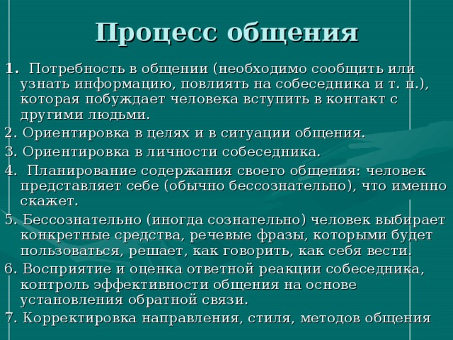 Процесс общения  1. Потребность в общении (необходимо сообщить или узнать информацию, повлиять на собеседника и т. п.), которая побуждает человека вступить в контакт с другими людьми. 2. Ориентировка в целях и в ситуации общения. 3. Ориентировка в личности собеседника. 4. Планирование содержания своего общения: человек представляет себе (обычно бессознательно), что именно скажет. 5. Бессознательно (иногда сознательно) человек выбирает конкретные средства, речевые фразы, которыми будет пользоваться, решает, как говорить, как себя вести. 6. Восприятие и оценка ответной реакции собеседника, контроль эффективности общения на основе установления обратной связи. 7. Корректировка направления, стиля, методов общения 