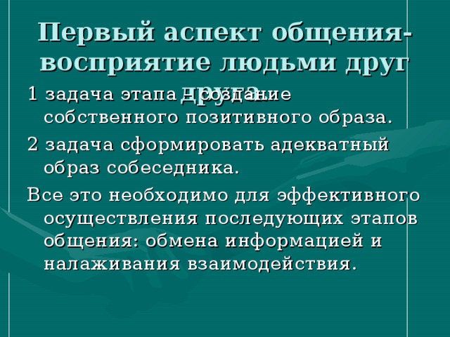 Первый аспект общения- восприятие людьми друг друга. 1 задача этапа – создание собственного позитивного образа. 2 задача сформировать адекватный образ собеседника. Все это необходимо для эффективного осуществления последующих этапов общения: обмена информацией и налаживания взаимодействия. 