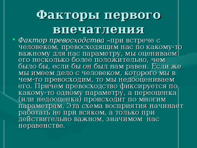 Факторы первого впечатления Фактор превосходства –при встрече с человеком, превосходящим нас по какому-то важному для нас параметру, мы оцениваем его несколько более положительно, чем было бы, если бы он был нам равен. Если же мы имеем дело с человеком, которого мы в чем-то превосходим, то мы недооцениваем его. Причем превосходство фиксируется по какому-то одному параметру, а переоценка (или недооценка) происходит по многим параметрам. Эта схема восприятия начинает работать не при всяком, а только при действительно важном, значимом нас неравенстве. 