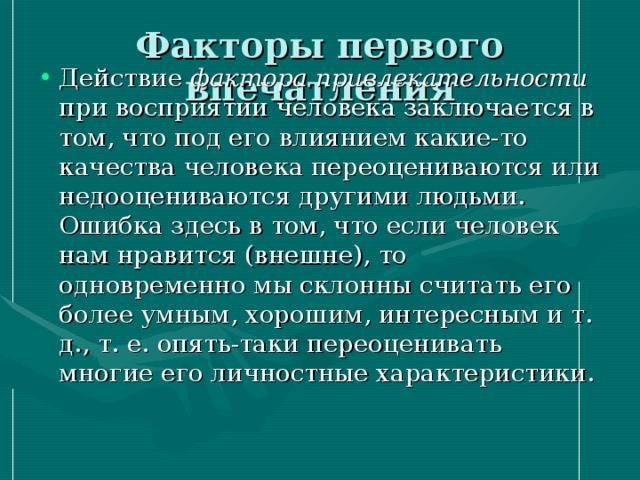 Факторы первого впечатления Действие фактора привлекательности при восприятии человека заключается в том, что под его влиянием какие-то качества человека переоцениваются или недооцениваются другими людьми. Ошибка здесь в том, что если человек нам нравится (внешне), то одновременно мы склонны считать его более умным, хорошим, интересным и т. д., т. е. опять-таки переоценивать многие его личностные характеристики. 