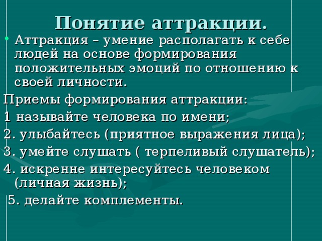 Понятие аттракции. Аттракция – умение располагать к себе людей на основе формирования положительных эмоций по отношению к своей личности. Приемы формирования аттракции: 1 называйте человека по имени; 2. улыбайтесь (приятное выражения лица); 3. умейте слушать ( терпеливый слушатель); 4. искренне интересуйтесь человеком (личная жизнь);  5. делайте комплементы. 