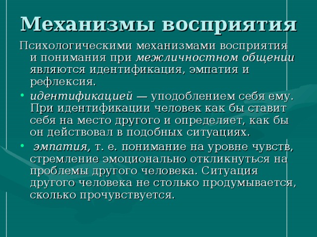 Механизмы восприятия Психологическими механизмами восприятия и понимания при межличностном общении являются идентификация, эмпатия и рефлексия. идентификацией — уподоблением себя ему. При идентификации человек как бы ставит себя на место другого и определяет, как бы он действовал в подобных ситуациях.  эмпатия, т. е. понимание на уровне чувств, стремление эмоционально откликнуться на проблемы другого человека. Ситуация другого человека не столько продумывается, сколько прочувствуется. 