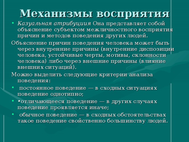 Механизмы восприятия Казуальная атрибуциия Она представляет собой объяснение субъектом межличностного восприятия причин и методов поведения других людей. Объяснение причин поведения человека может быть через внутренние причины (внутренние диспозиции человека, устойчивые черты, мотивы, склонности человека) либо через внешние причины (влияние внешних ситуаций). Можно выделить следующие критерии анализа поведения:  постоянное поведение — в сходных ситуациях поведение однотипно; • отличающееся поведение — в других случаях поведение проявляется иначе;  обычное поведение — в сходных обстоятельствах такое поведение свойственно большинству людей. 