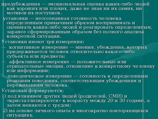 предубеждения — эмоциональная оценка каких-либо людей как хороших или плохих, даже не зная ни их самих, ни мотивов их поступков.  установки — неосознанная готовность человека определенным привычным образом воспринимать и оценивать каких-либо людей и реагировать определенным, заранее сформированным образом без полного анализа конкретной ситуации. Установки имеют три измерения: — когнитивное измерение — мнения, убеждения, которых придерживается человек относительно какого-либо субъекта или предмета; — аффективное измерение — положительные или отрицательные эмоции, отношение к конкретному человеку или информации; — поведенческое измерение — готовность к определенным реакциям поведения, соответствующим убеждениям и переживаниям человека. Установки формируются: 1) под влиянием других людей (родителей, СМИ) и «кристаллизируются» к возрасту между 20 и 30 годами, а затем меняются с трудом;  2) на основе личного опыта в многократно повторяющихся ситуациях. 