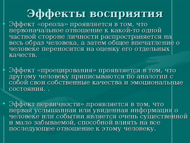 Эффекты восприятия Эффект «ореола» проявляется в том, что первоначальное отношение к какой-то одной частной стороне личности распространяется на весь образ человека, а затем общее впечатление о человеке переносится на оценку его отдельных качеств. Эффект «проецирования» проявляется в том, что другому человеку приписываются по аналогии с собой свои собственные качества и эмоциональные состояния. . Эффект первичности» проявляется в том, что первая услышанная или увиденная информация о человеке или событии является очень существенной и мало забываемой, способной влиять на все последующее отношение к этому человеку. 