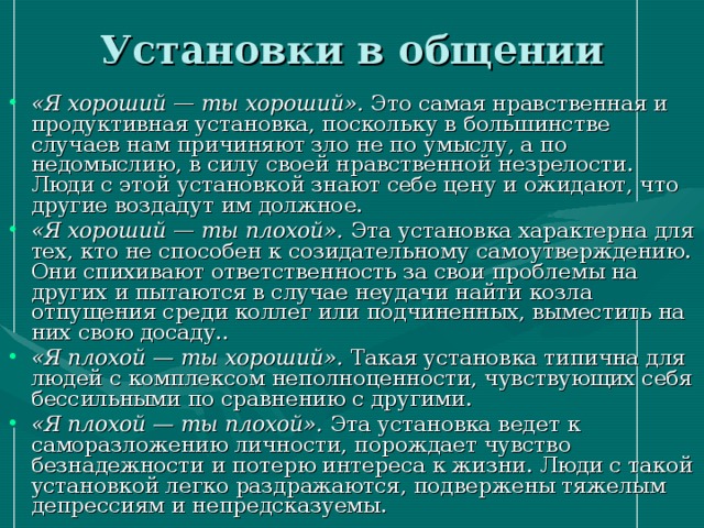 Установки в общении  «Я хороший — ты хороший». Это самая нравственная и продуктивная установка, поскольку в большинстве случаев нам причиняют зло не по умыслу, а по недомыслию, в силу своей нравственной незрелости. Люди с этой установкой знают себе цену и ожидают, что другие воздадут им должное. «Я хороший — ты плохой». Эта установка характерна для тех, кто не способен к созидательному самоутверждению. Они спихивают ответственность за свои проблемы на других и пытаются в случае неудачи найти козла отпущения среди коллег или подчиненных, выместить на них свою досаду.. «Я плохой — ты хороший». Такая установка типична для людей с комплексом неполноценности, чувствующих себя бессильными по сравнению с другими. «Я плохой — ты плохой». Эта установка ведет к саморазложению личности, порождает чувство безнадежности и потерю интереса к жизни. Люди с такой установкой легко раздражаются, подвержены тяжелым депрессиям и непредсказуемы. 