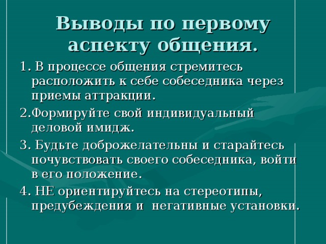 Выводы по первому аспекту общения. 1. В процессе общения стремитесь расположить к себе собеседника через приемы аттракции. 2.Формируйте свой индивидуальный деловой имидж. 3. Будьте доброжелательны и старайтесь почувствовать своего собеседника, войти в его положение. 4. НЕ ориентируйтесь на стереотипы, предубеждения и негативные установки. 