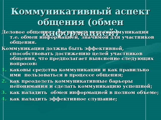 Коммуникативный аспект общения (обмен информацией) Деловое общение – это прежде всего коммуникация т.е. обмен информацией, значимой для участников общения. Коммуникация должна быть эффективной, способствовать достижению целей участников общения, что предполагает выяснение следующих вопросов: каковы средства коммуникации и как правильно ими пользоваться в процессе общения; как преодолеть коммуникативные барьеры непонимания и сделать коммуникацию успешной; как наладить обмен информацией в полном объеме; как наладить эффективное слушание;   