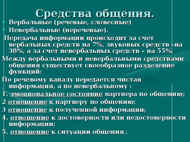 Средства общения. Вербальные (речевые, словесные) Невербальные (неречевые).  Передача информации происходит за счет вербальных средств на 7%, звуковых средств –на 38%, а за счет невербальных средств – на 55%. Между вербальными и невербальными средствами общения существует своеобразное разделение функций: По речевому каналу передается чистая информация, а по невербальному : 1. эмоциональное состояние партнера по общению; 2 отношение к партнеру по общению; 3 отношение к полученной информации; 4. отношение к достоверности или недостоверности информации; 5. отношение к ситуации общения .; 