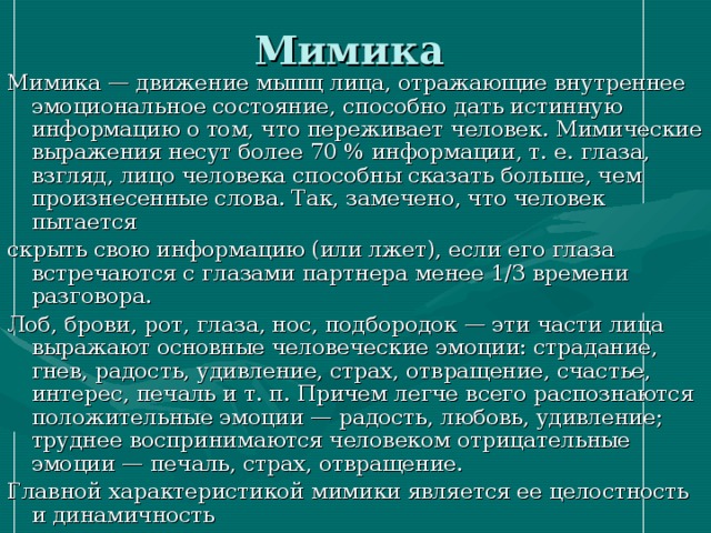 Мимика Мимика — движение мышц лица, отражающие внутреннее эмоциональное состояние, способно дать истинную информацию о том, что переживает человек. Мимические выражения несут более 70 % информации, т. е. глаза, взгляд, лицо человека способны сказать больше, чем произнесенные слова. Так, замечено, что человек пытается скрыть свою информацию (или лжет), если его глаза встречаются с глазами партнера менее 1/3 времени разговора. Лоб, брови, рот, глаза, нос, подбородок — эти части лица выражают основные человеческие эмоции: страдание, гнев, радость, удивление, страх, отвращение, счастье, интерес, печаль и т. п. Причем легче всего распознаются положительные эмоции — радость, любовь, удивление; труднее воспринимаются человеком отрицательные эмоции — печаль, страх, отвращение. Главной характеристикой мимики является ее целостность и динамичность 