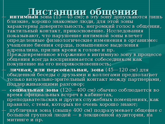 Дистанции общения — интимная зона (15—45 см); в эту зону допускаются лишь близкие, хорошо знакомые люди, для этой зоны характерны доверительность, негромкий голос в общении, тактильный контакт, прикосновение. Исследования показывают, что нарушение интимной зоны влечет определенные физиологические изменения в организме: учащение биения сердца, повышенное выделения адреналина, прилив крови к голове и пр. Преждевременное вторжение в интимную зону в процессе общения всегда воспринимается собеседником как покушение на его неприкосновенность; — личная, или персональная, зона (45—120 см) для обыденной беседы с друзьями и коллегами предполагает только визуально-зрительный контакт между партнерами, поддерживающими разговор; — социальная зона (120—400 см) обычно соблюдается во время официальных встреч в кабинетах, преподавательских и других служебных помещениях, как правило, с теми, которых не очень хорошо знают; — публичная зона (свыше 400 см) подразумевает общение с большой группой людей — в лекционной аудитории, на митинге и пр. 