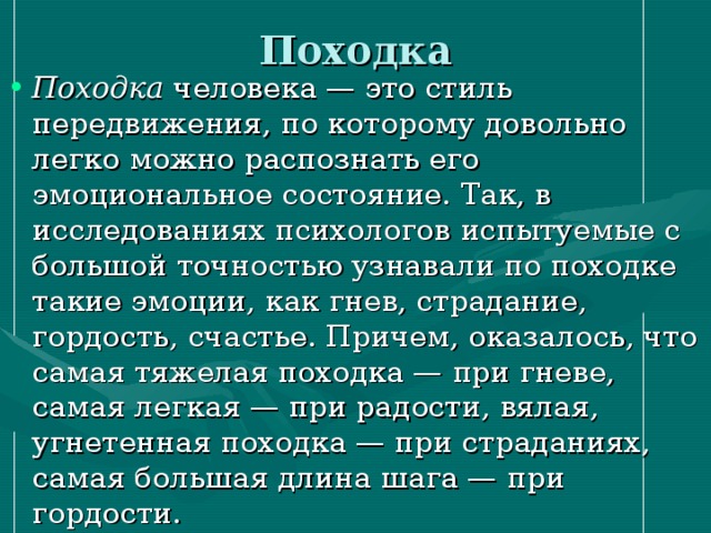 Походка Походка человека — это стиль передвижения, по которому довольно легко можно распознать его эмоциональное состояние. Так, в исследованиях психологов испытуемые с большой точностью узнавали по походке такие эмоции, как гнев, страдание, гордость, счастье. Причем, оказалось, что самая тяжелая походка — при гневе, самая легкая — при радости, вялая, угнетенная походка — при страданиях, самая большая длина шага — при гордости. 