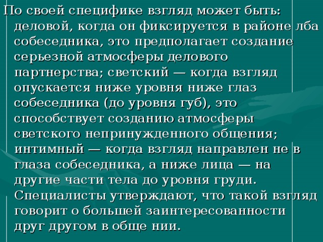 По своей специфике взгляд может быть: деловой, когда он фиксируется в районе лба собеседника, это предполагает создание серьезной атмосферы делового партнерства; светский — когда взгляд опускается ниже уровня ниже глаз собеседника (до уровня губ), это способствует созданию атмосферы светского непринужденного общения; интимный — когда взгляд направлен не в глаза собеседника, а ниже лица — на другие части тела до уровня груди. Специалисты утверждают, что такой взгляд говорит о большей заинтересованности друг другом в обще нии. 