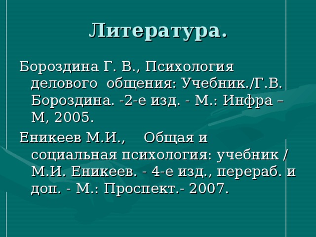 Литература. Бороздина Г. В., Психология делового общения: Учебник./Г.В. Бороздина. -2-е изд. - М.: Инфра – М, 2005. Еникеев М.И., Общая и социальная психология: учебник / М.И. Еникеев. - 4-е изд., перераб. и доп. - М.: Проспект.- 2007. 