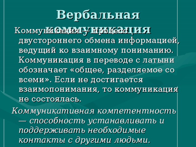 Вербальная коммуникация  Коммуникация — процесс двустороннего обмена информацией, ведущий ко взаимному пониманию. Коммуникация в переводе с латыни обозначает «общее, разделяемое со всеми». Если не достигается взаимопонимания, то коммуникация не состоялась. Коммуникативная компетентность — способность устанавливать и поддерживать необходимые контакты с другими людьми.  