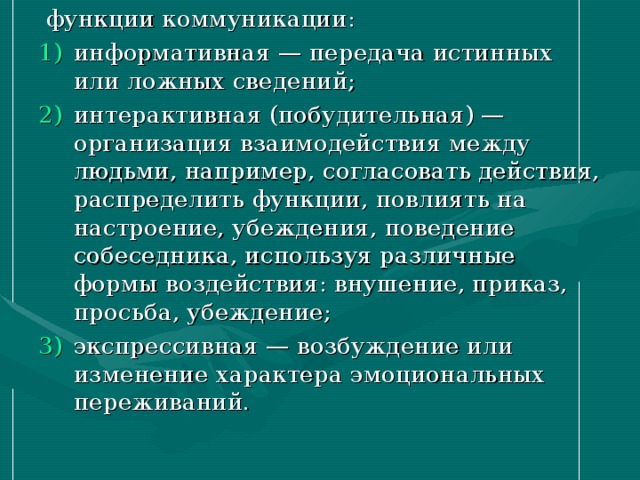  функции коммуникации: информативная — передача истинных или ложных сведений; интерактивная (побудительная) — организация взаимодействия между людьми, например, согласовать действия, распределить функции, повлиять на настроение, убеждения, поведение собеседника, используя различные формы воздействия: внушение, приказ, просьба, убеждение; экспрессивная — возбуждение или изменение характера эмоциональных переживаний. 