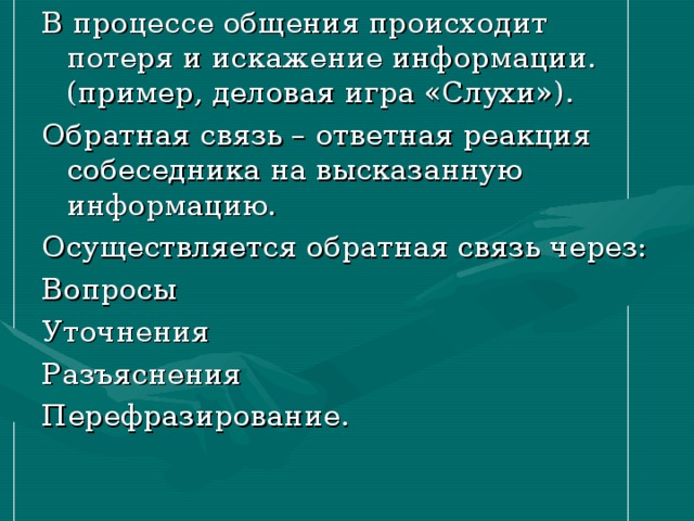 В процессе общения происходит потеря и искажение информации. (пример, деловая игра «Слухи»). Обратная связь – ответная реакция собеседника на высказанную информацию. Осуществляется обратная связь через: Вопросы Уточнения Разъяснения Перефразирование. 