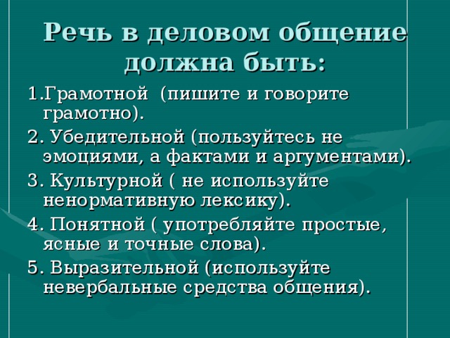 Речь в деловом общение должна быть: 1.Грамотной (пишите и говорите грамотно). 2. Убедительной (пользуйтесь не эмоциями, а фактами и аргументами). 3. Культурной ( не используйте ненормативную лексику). 4. Понятной ( употребляйте простые, ясные и точные слова). 5. Выразительной (используйте невербальные средства общения). 