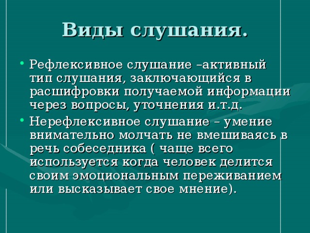 Виды слушания. Рефлексивное слушание –активный тип слушания, заключающийся в расшифровки получаемой информации через вопросы, уточнения и.т.д. Нерефлексивное слушание – умение внимательно молчать не вмешиваясь в речь собеседника ( чаще всего используется когда человек делится своим эмоциональным переживанием или высказывает свое мнение). 