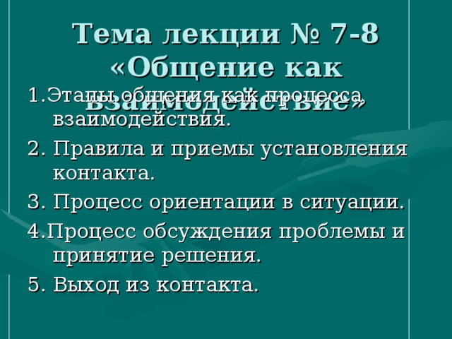 Тема лекции № 7-8 «Общение как взаимодействие» 1.Этапы общения как процесса взаимодействия. 2. Правила и приемы установления контакта. 3. Процесс ориентации в ситуации. 4.Процесс обсуждения проблемы и принятие решения. 5. Выход из контакта. 