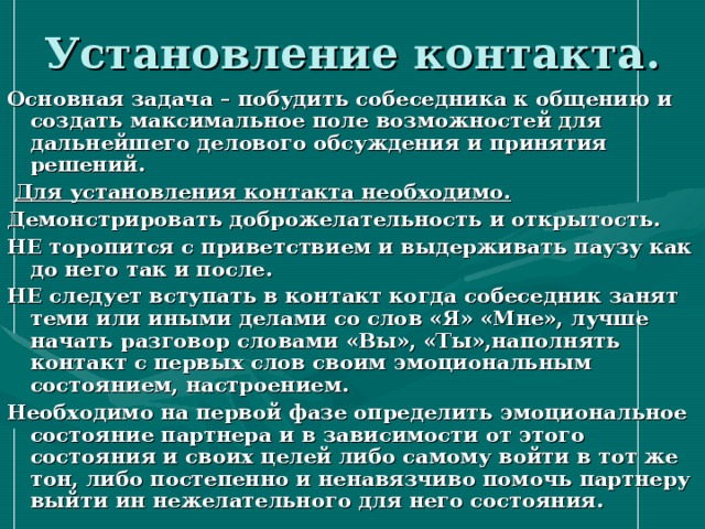 Установление контакта. Основная задача – побудить собеседника к общению и создать максимальное поле возможностей для дальнейшего делового обсуждения и принятия решений.  Для установления контакта необходимо. Демонстрировать доброжелательность и открытость. НЕ торопится с приветствием и выдерживать паузу как до него так и после. НЕ следует вступать в контакт когда собеседник занят теми или иными делами со слов «Я» «Мне», лучше начать разговор словами «Вы», «Ты»,наполнять контакт с первых слов своим эмоциональным состоянием, настроением. Необходимо на первой фазе определить эмоциональное состояние партнера и в зависимости от этого состояния и своих целей либо самому войти в тот же тон, либо постепенно и ненавязчиво помочь партнеру выйти ин нежелательного для него состояния. 