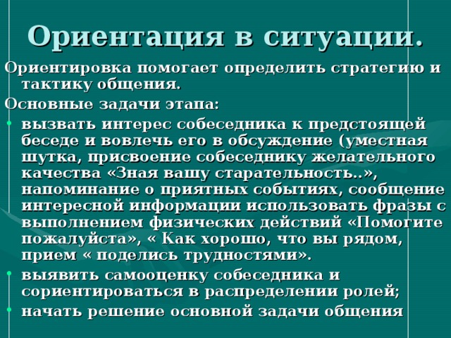 Ориентация в ситуации. Ориентировка помогает определить стратегию и тактику общения. Основные задачи этапа: вызвать интерес собеседника к предстоящей беседе и вовлечь его в обсуждение (уместная шутка, присвоение собеседнику желательного качества «Зная вашу старательность..», напоминание о приятных событиях, сообщение интересной информации использовать фразы с выполнением физических действий «Помогите пожалуйста», « Как хорошо, что вы рядом, прием « поделись трудностями». выявить самооценку собеседника и сориентироваться в распределении ролей; начать решение основной задачи общения    