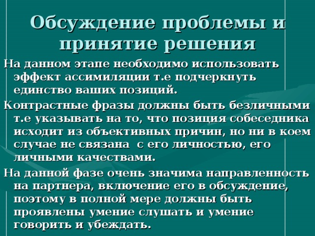 Обсуждение проблемы и принятие решения На данном этапе необходимо использовать эффект ассимиляции т.е подчеркнуть единство ваших позиций. Контрастные фразы должны быть безличными т.е указывать на то, что позиция собеседника исходит из объективных причин, но ни в коем случае не связана с его личностью, его личными качествами. На данной фазе очень значима направленность на партнера, включение его в обсуждение, поэтому в полной мере должны быть проявлены умение слушать и умение говорить и убеждать. 