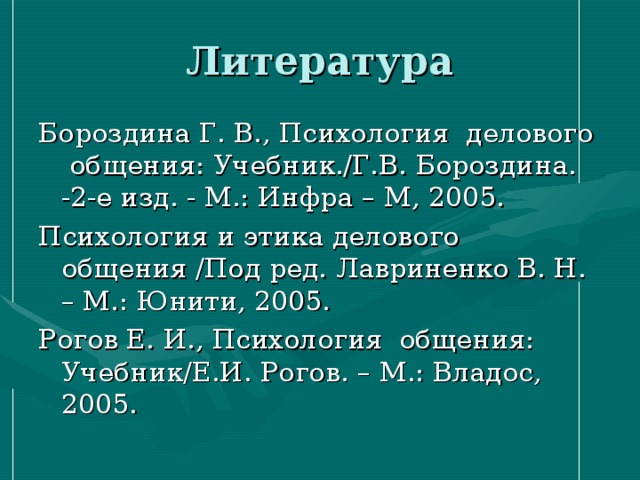 Литература Бороздина Г. В., Психология делового общения: Учебник./Г.В. Бороздина. -2-е изд. - М.: Инфра – М, 2005. Психология и этика делового общения /Под ред. Лавриненко В. Н. – М.: Юнити, 2005. Рогов Е. И., Психология общения: Учебник/Е.И. Рогов. – М.: Владос, 2005. 