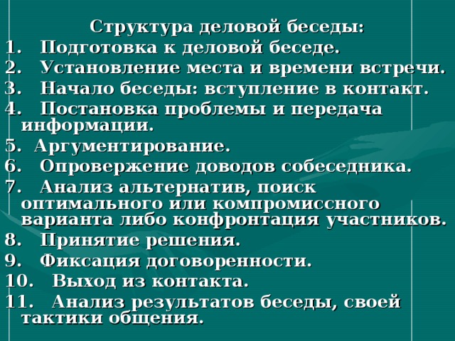 Структура деловой беседы: 1. Подготовка к деловой беседе. 2. Установление места и времени встречи. 3. Начало беседы: вступление в контакт. 4. Постановка проблемы и передача информации. 5. Аргументирование. 6. Опровержение доводов собеседника. 7. Анализ альтернатив, поиск оптимального или компромиссного варианта либо конфронтация участников. 8. Принятие решения. 9. Фиксация договоренности. 10. Выход из контакта. 11. Анализ результатов беседы, своей тактики общения. 