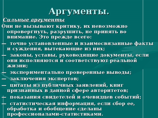 Аргументы.  Сильные аргументы Они не вызывают критику, их невозможно опровергнуть, разрушить, не принять во внимание. Это прежде всего: — точно установленные и взаимосвязанные факты и суждения, вытекающие из них; — законы, уставы, руководящие документы, если они исполняются и соответствуют реальной жизни; — экспериментально проверенные выводы; — заключения экспертов; — цитаты из публичных заявлений, книг признанных в данной сфере авторитетов; — показания свидетелей и очевидцев событий; — статистическая информация, если сбор ее, обработка и обобщение сделаны профессионалами-статистиками. 